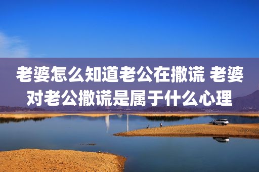 老婆怎么知道老公在撒谎 老婆对老公撒谎是属于什么心理
