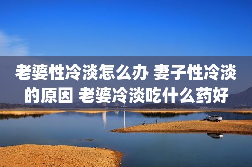 老婆性冷淡怎么办 妻子性冷淡的原因 老婆冷淡吃什么药好