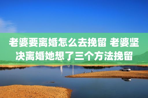 老婆要离婚怎么去挽留 老婆坚决离婚她想了三个方法挽留