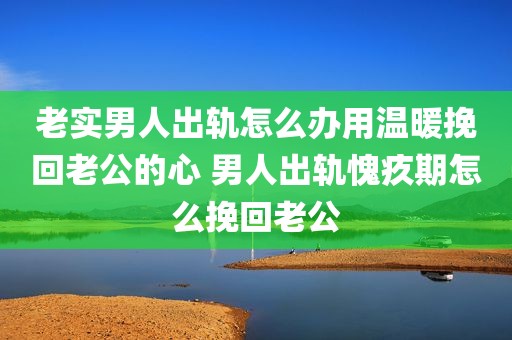 老实男人出轨怎么办用温暖挽回老公的心 男人出轨愧疚期怎么挽回老公