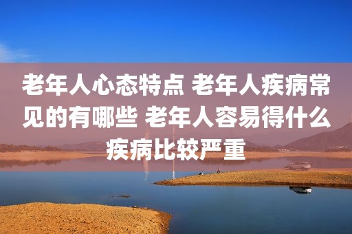 老年人心态特点 老年人疾病常见的有哪些 老年人容易得什么疾病比较严重