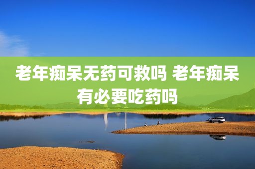 老年痴呆无药可救吗 老年痴呆有必要吃药吗