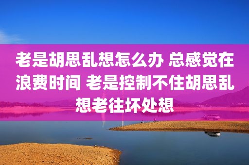 老是胡思乱想怎么办 总感觉在浪费时间 老是控制不住胡思乱想老往坏处想