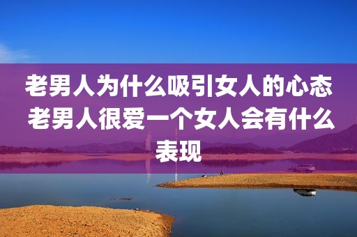 老男人为什么吸引女人的心态 老男人很爱一个女人会有什么表现