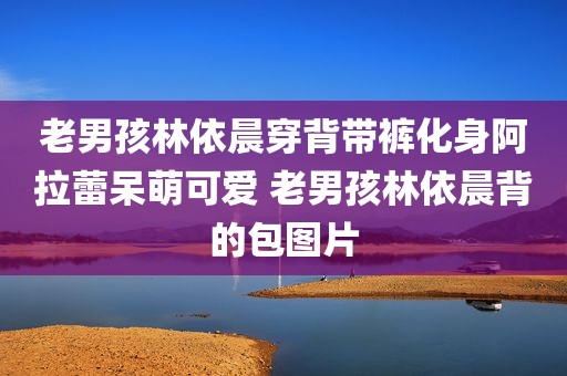 老男孩林依晨穿背带裤化身阿拉蕾呆萌可爱 老男孩林依晨背的包图片