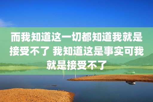 而我知道这一切都知道我就是接受不了 我知道这是事实可我就是接受不了