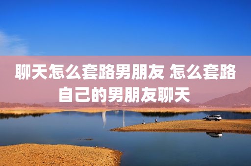 聊天怎么套路男朋友 怎么套路自己的男朋友聊天 