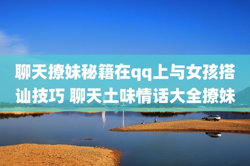 聊天撩妹秘籍在qq上与女孩搭讪技巧 聊天土味情话大全撩妹