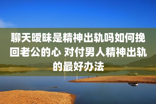 聊天暧昧是精神出轨吗如何挽回老公的心 对付男人精神出轨的最好办法