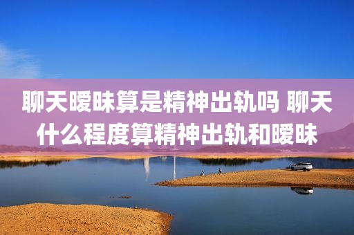 聊天暧昧算是精神出轨吗 聊天什么程度算精神出轨和暧昧