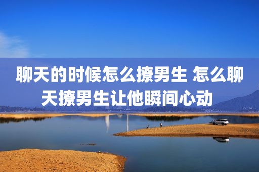 聊天的时候怎么撩男生 怎么聊天撩男生让他瞬间心动 