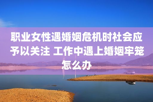 职业女性遇婚姻危机时社会应予以关注 工作中遇上婚姻牢笼怎么办