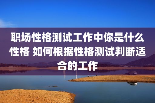 职场性格测试工作中你是什么性格 如何根据性格测试判断适合的工作