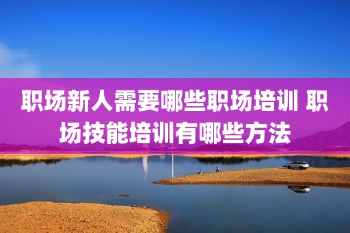 职场新人需要哪些职场培训 职场技能培训有哪些方法