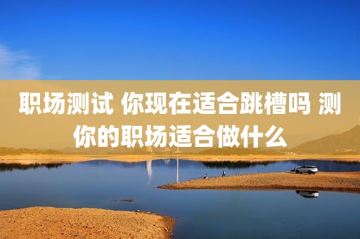 职场测试 你现在适合跳槽吗 测你的职场适合做什么
