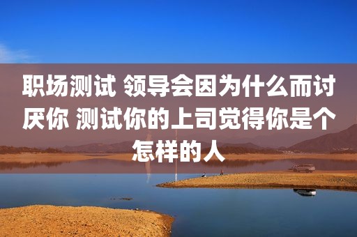 职场测试 领导会因为什么而讨厌你 测试你的上司觉得你是个怎样的人