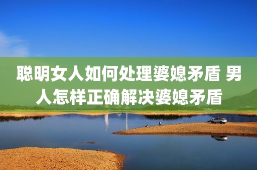 聪明女人如何处理婆媳矛盾 男人怎样正确解决婆媳矛盾