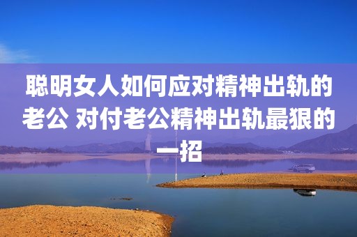 聪明女人如何应对精神出轨的老公 对付老公精神出轨最狠的一招