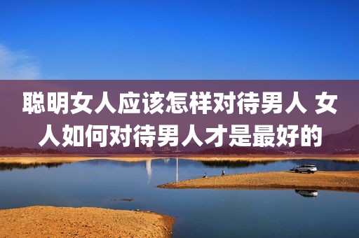 聪明女人应该怎样对待男人 女人如何对待男人才是最好的