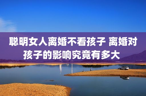 聪明女人离婚不看孩子 离婚对孩子的影响究竟有多大 