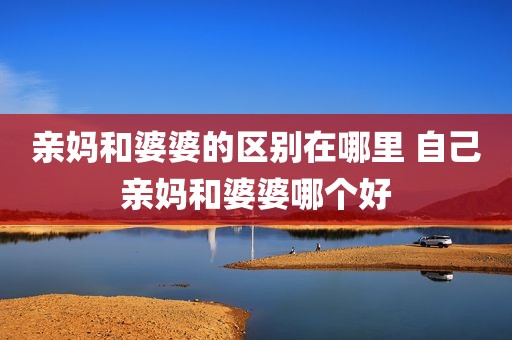 亲妈和婆婆的区别在哪里 自己亲妈和婆婆哪个好