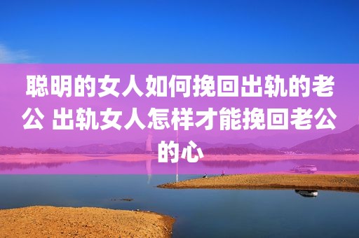 聪明的女人如何挽回出轨的老公 出轨女人怎样才能挽回老公的心