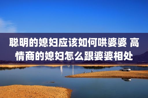 聪明的媳妇应该如何哄婆婆 高情商的媳妇怎么跟婆婆相处