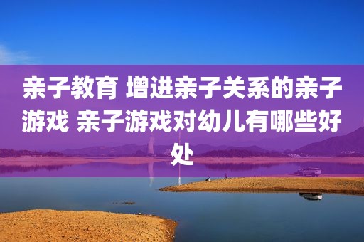 亲子教育 增进亲子关系的亲子游戏 亲子游戏对幼儿有哪些好处