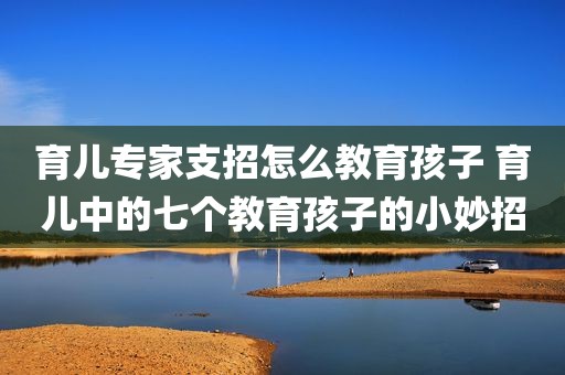 育儿专家支招怎么教育孩子 育儿中的七个教育孩子的小妙招