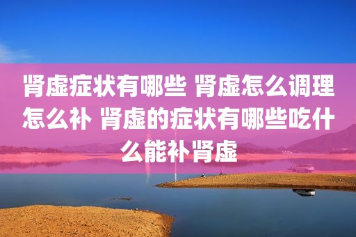 肾虚症状有哪些 肾虚怎么调理怎么补 肾虚的症状有哪些吃什么能补肾虚