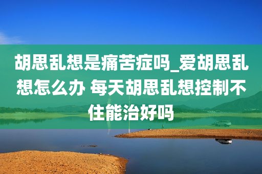 胡思乱想是痛苦症吗_爱胡思乱想怎么办 每天胡思乱想控制不住能治好吗