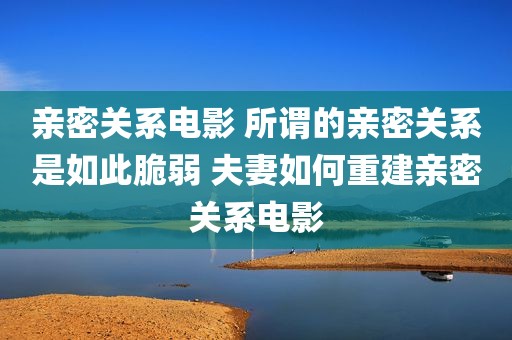 亲密关系电影 所谓的亲密关系是如此脆弱 夫妻如何重建亲密关系电影