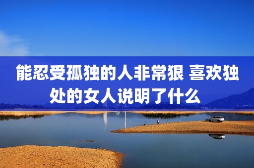 能忍受孤独的人非常狠 喜欢独处的女人说明了什么 