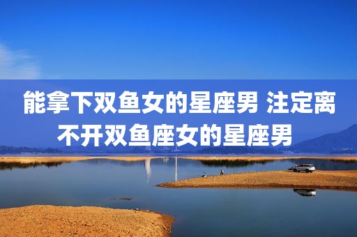 能拿下双鱼女的星座男 注定离不开双鱼座女的星座男 