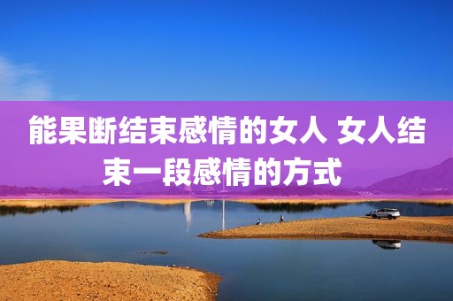 能果断结束感情的女人 女人结束一段感情的方式 