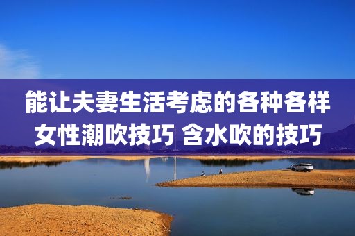 能让夫妻生活考虑的各种各样女性潮吹技巧 含水吹的技巧