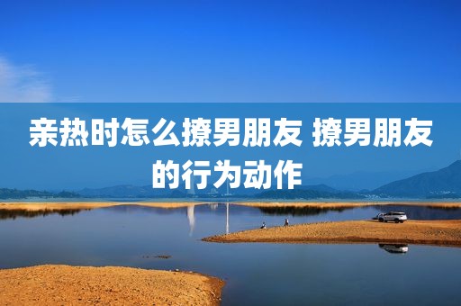 亲热时怎么撩男朋友 撩男朋友的行为动作 