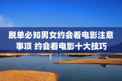 脱单必知男女约会看电影注意事项 约会看电影十大技巧