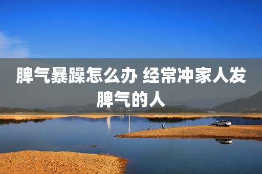 脾气暴躁怎么办 经常冲家人发脾气的人