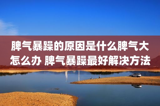 脾气暴躁的原因是什么脾气大怎么办 脾气暴躁最好解决方法