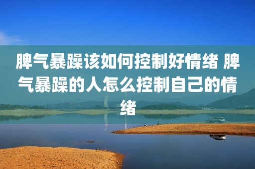 脾气暴躁该如何控制好情绪 脾气暴躁的人怎么控制自己的情绪