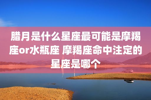 腊月是什么星座最可能是摩羯座or水瓶座 摩羯座命中注定的星座是哪个