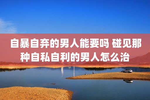 自暴自弃的男人能要吗 碰见那种自私自利的男人怎么治