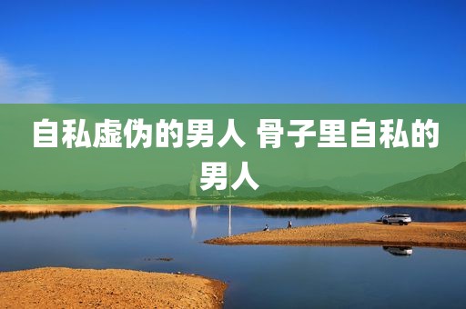 自私虚伪的男人 骨子里自私的男人 