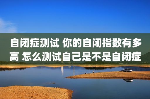 自闭症测试 你的自闭指数有多高 怎么测试自己是不是自闭症