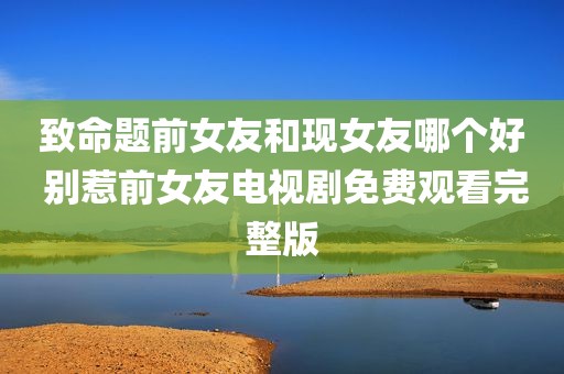 致命题前女友和现女友哪个好 别惹前女友电视剧免费观看完整版