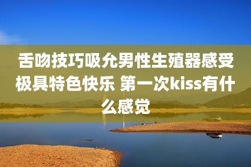 舌吻技巧吸允男性生殖器感受极具特色快乐 第一次kiss有什么感觉