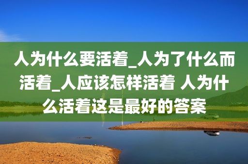 人为什么要活着_人为了什么而活着_人应该怎样活着 人为什么活着这是最好的答案