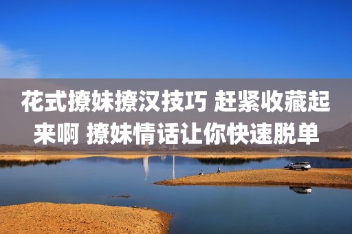 花式撩妹撩汉技巧 赶紧收藏起来啊 撩妹情话让你快速脱单