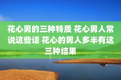 花心男的三种特质 花心男人常说这些话 花心的男人多半有这三种结果